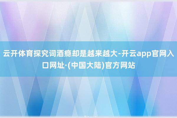 云开体育探究词酒瘾却是越来越大-开云app官网入口网址·(中国大陆)官方网站