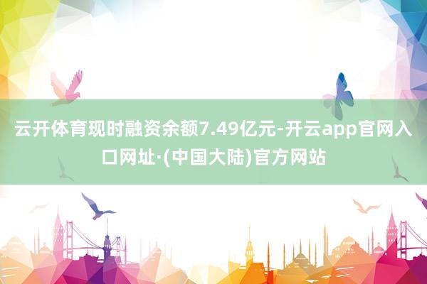 云开体育现时融资余额7.49亿元-开云app官网入口网址·(中国大陆)官方网站