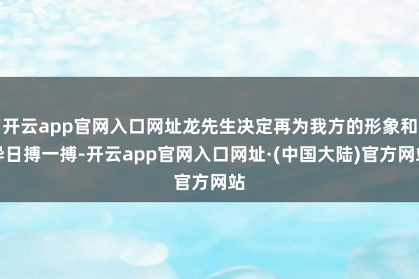 开云app官网入口网址龙先生决定再为我方的形象和异日搏一搏-开云app官网入口网址·(中国大陆)官方网站